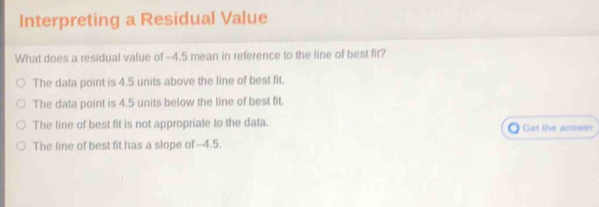 interpreting a residual value\nwhat does a residual value of - 4.5 mean in reference to the line of best fit?\nthe data point is 4.5 units above the line of best fit.\nthe data point is 4.5 units below the line of best fit.\nthe line of best fit is not appropriate to the data.\nthe line of best fit has a slope of - 4.5.