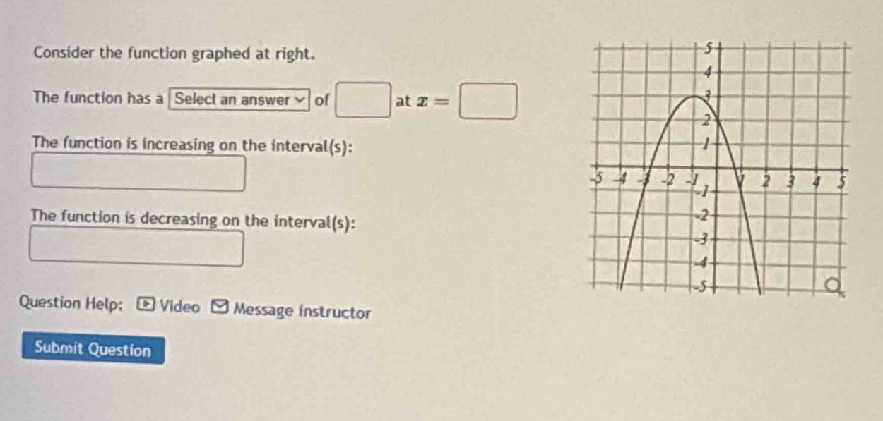 consider the function graphed at right. the function has a select an answer of at x = the function is increasing on the interval(s): the function is decreasing on the interval(s): question help: video message instructor submit question