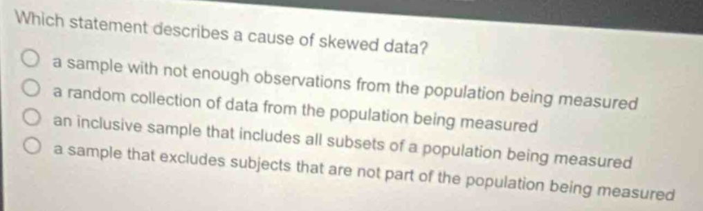 which statement describes a cause of skewed data?\no a sample with not enough observations from the population being measured\no a random collection of data from the population being measured\no an inclusive sample that includes all subsets of a population being measured\no a sample that excludes subjects that are not part of the population being measured