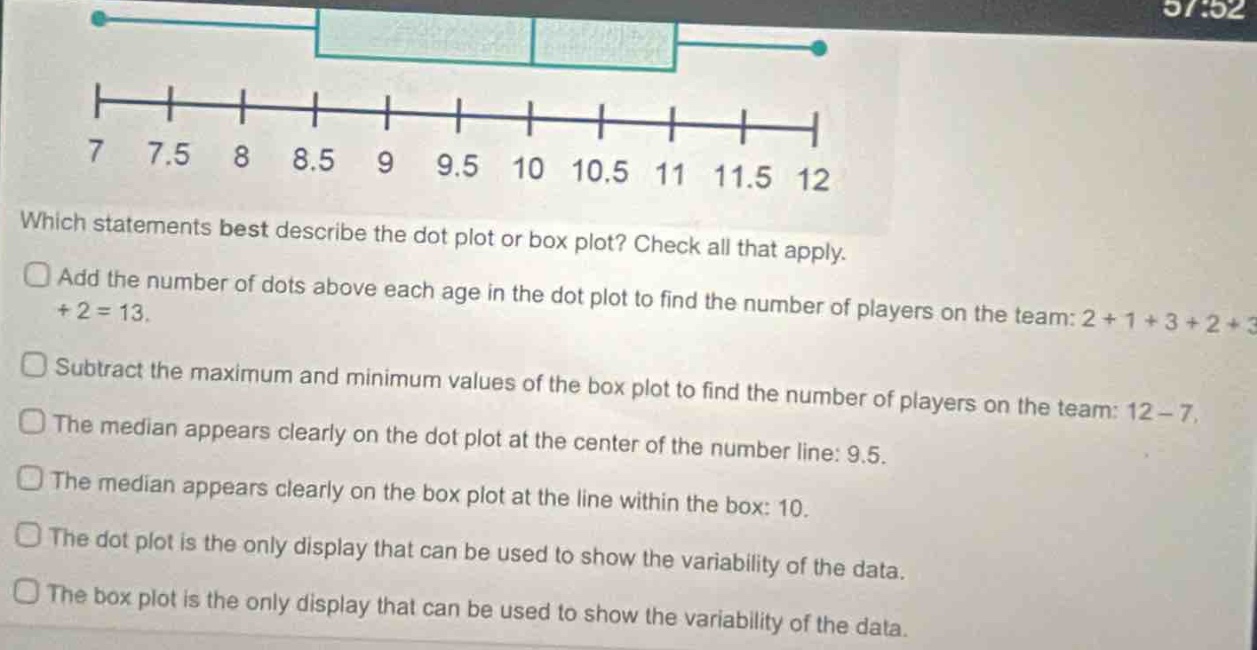 which statements best describe the dot plot or box plot? check all that apply. add the number of dots above each age in the dot plot to find the number of players on the team: 2 + 1 + 3 + 2 + 3+ 2 = 13. subtract the maximum and minimum values of the box plot to find the number of players on the team: 12 - 7. the median appears clearly on the dot plot at the center of the number line: 9.5. the median appears clearly on the box plot at the line within the box: 10. the dot plot is the only display that can be used to show the variability of the data. the box plot is the only display that can be used to show the variability of the data.