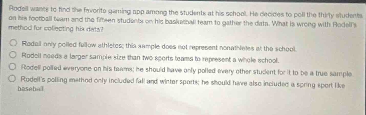 rodell wants to find the favorite gaming app among the students at his school. he decides to poll the thirty students on his football team and the fifteen students on his basketball team to gather the data. what is wrong with rodells method for collecting his data?\no rodell only polled fellow athletes; this sample does not represent nonathletes at the school.\no rodell needs a larger sample size than two sports teams to represent a whole school.\no rodell polled everyone on his teams; he should have only polled every other student for it to be a true sample.\no rodells polling method only included fall and winter sports; he should have also included a spring sport like baseball.