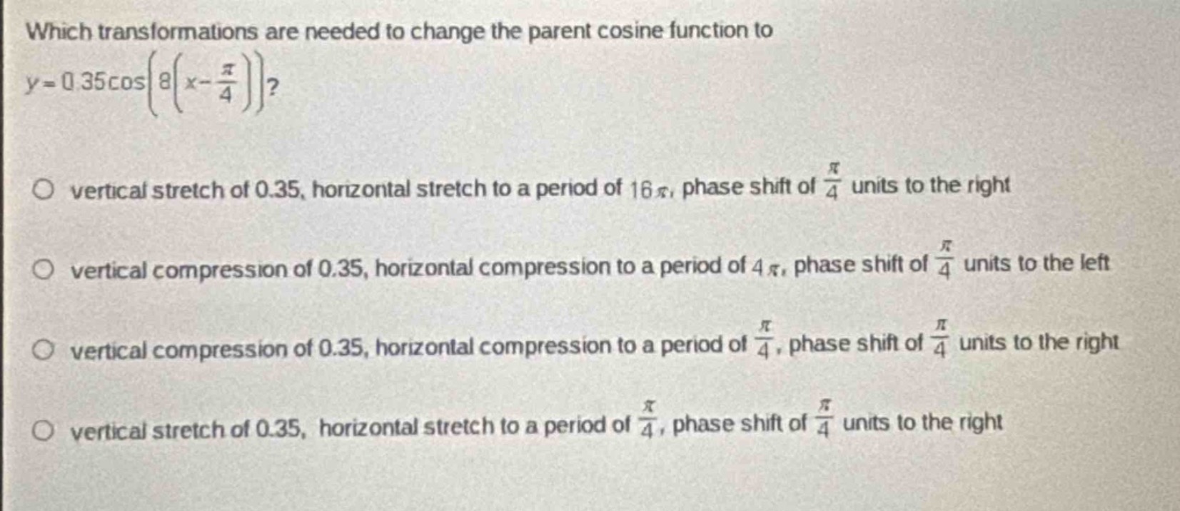 which transformations are needed to change the parent cosine function to $y = 0.35cosleft(8left(x-\frac{pi}{4}\right)\right)$?\nvertical stretch of 0.35, horizontal stretch to a period of 16$pi$, phase shift of $\frac{pi}{4}$ units to the right\nvertical compression of 0.35, horizontal compression to a period of 4$pi$, phase shift of $\frac{pi}{4}$ units to the left\nvertical compression of 0.35, horizontal compression to a period of $\frac{pi}{4}$, phase shift of $\frac{pi}{4}$ units to the right\nvertical stretch of 0.35, horizontal stretch to a period of $\frac{pi}{4}$, phase shift of $\frac{pi}{4}$ units to the right