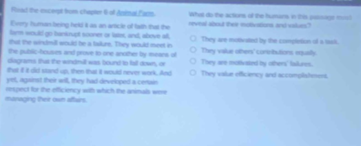 read the excerpt from chapter 6 of animal farm. every human being held it as an article of faith that the farm would go bankrupt sooner or later, and above all, that the windmill would be a failure. they would meet in the public - houses and prove to one another by means of diagrams that the windmill was bound to fall down, or that if it did stand up, then that it would never work. and yet, against their will, they had developed a certain respect for the efficiency with which the animals were managing their own affairs. what do the actions of the humans in this passage most reveal about their motivations and values? they are motivated by the completion of a task. they value others contributions equally. they are motivated by others failures. they value efficiency and accomplishments.