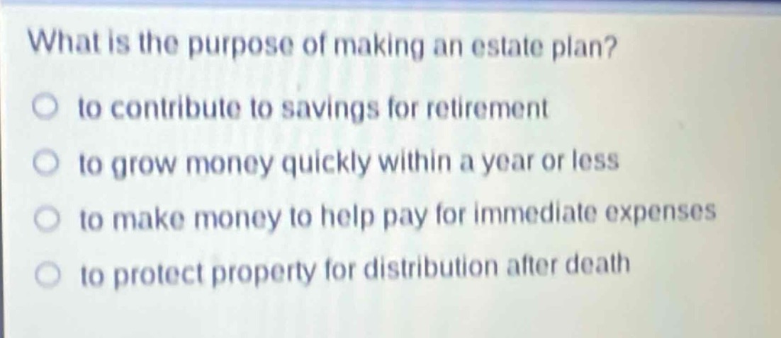 what is the purpose of making an estate plan?\n to contribute to savings for retirement\n to grow money quickly within a year or less\n to make money to help pay for immediate expenses\n to protect property for distribution after death