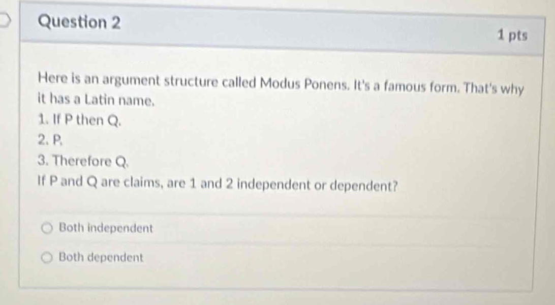 question 2\n1 pts\nhere is an argument structure called modus ponens. its a famous form. thats why it has a latin name.\n1. if p then q.\n2. p.\n3. therefore q.\nif p and q are claims, are 1 and 2 independent or dependent?\nboth independent\nboth dependent