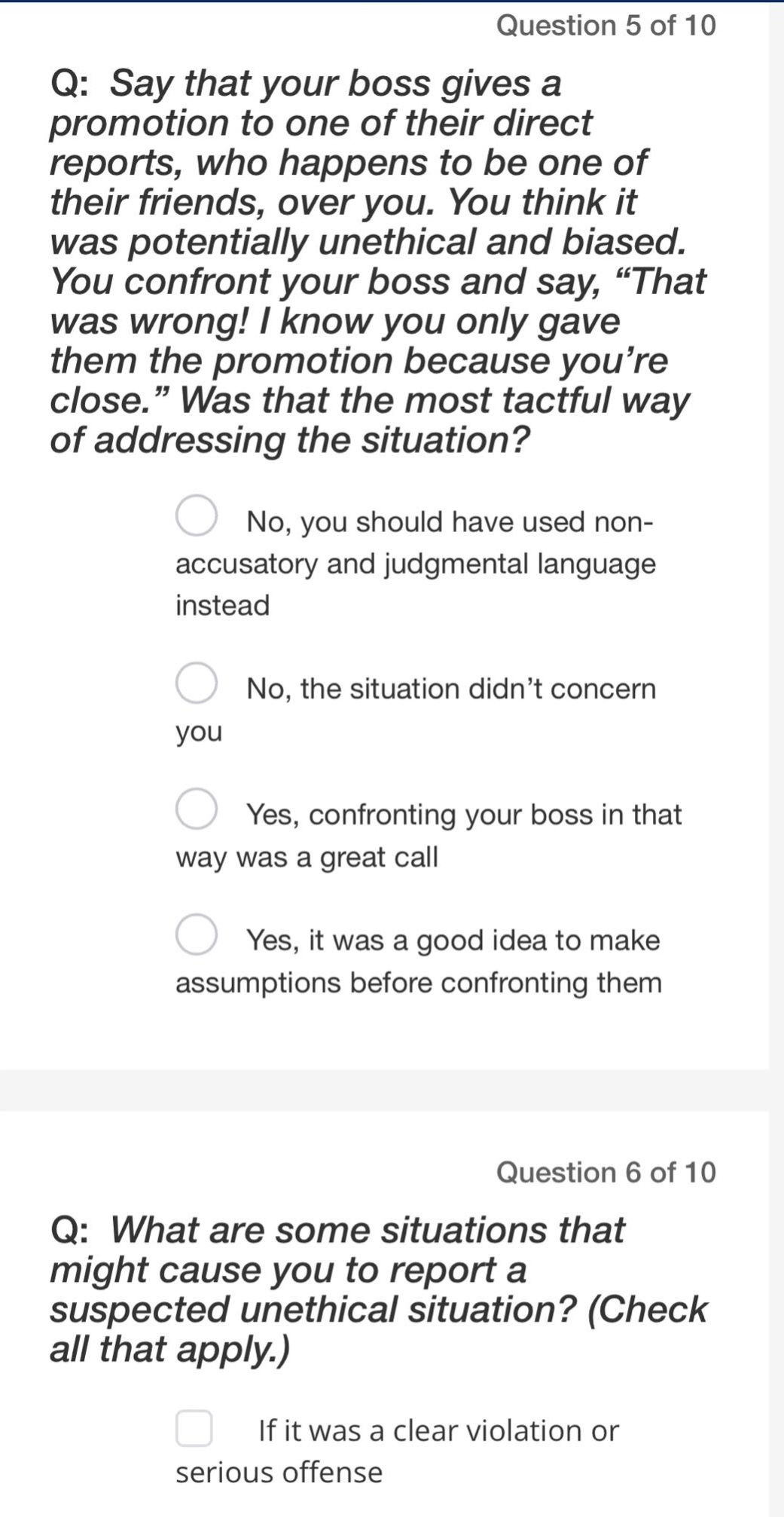 question 5 of 10\nq: say that your boss gives a promotion to one of their direct reports, who happens to be one of their friends, over you. you think it was potentially unethical and biased. you confront your boss and say, “that was wrong! i know you only gave them the promotion because you’re close.” was that the most tactful way of addressing the situation?\nno, you should have used non - accusatory and judgmental language instead\nno, the situation didn’t concern you\nyes, confronting your boss in that way was a great call\nyes, it was a good idea to make assumptions before confronting them\nquestion 6 of 10\nq: what are some situations that might cause you to report a suspected unethical situation? (check all that apply.)\nif it was a clear violation or serious offense