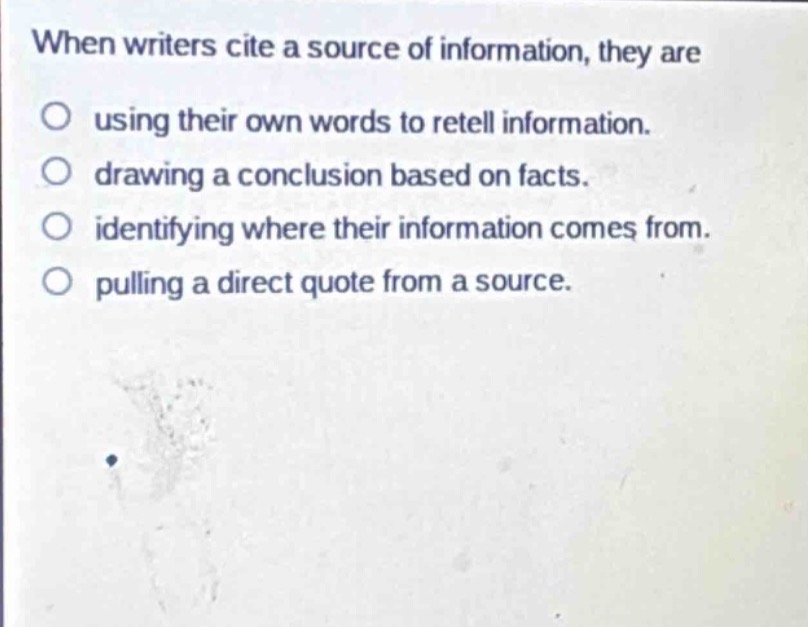 when writers cite a source of information, they are\nusing their own words to retell information.\ndrawing a conclusion based on facts.\nidentifying where their information comes from.\npulling a direct quote from a source.