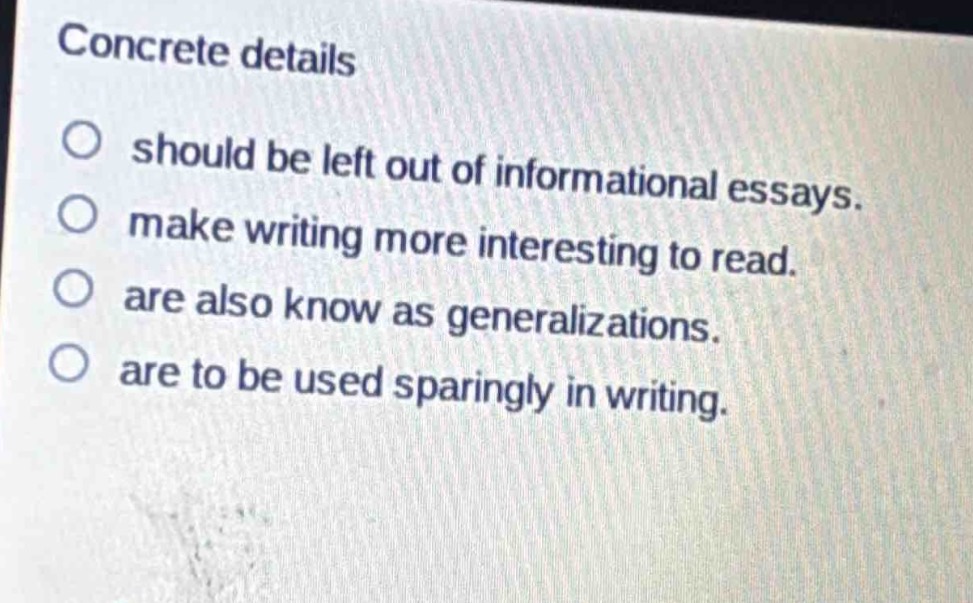 concrete details\nshould be left out of informational essays.\nmake writing more interesting to read.\nare also know as generalizations.\nare to be used sparingly in writing.