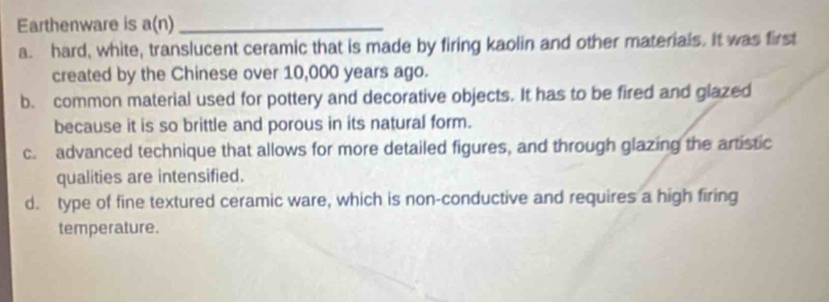 earthenware is a(n) ______________\na. hard, white, translucent ceramic that is made by firing kaolin and other materials. it was first created by the chinese over 10,000 years ago.\nb. common material used for pottery and decorative objects. it has to be fired and glazed because it is so brittle and porous in its natural form.\nc. advanced technique that allows for more detailed figures, and through glazing the artistic qualities are intensified.\nd. type of fine textured ceramic ware, which is non - conductive and requires a high firing temperature.