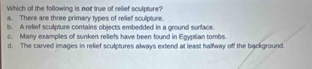 which of the following is not true of relief sculpture?\na. there are three primary types of relief sculpture.\nb. a relief sculpture contains objects embedded in a ground surface.\nc. many examples of sunken reliefs have been found in egyptian tombs.\nd. the carved images in relief sculptures always extend at least halfway off the background.