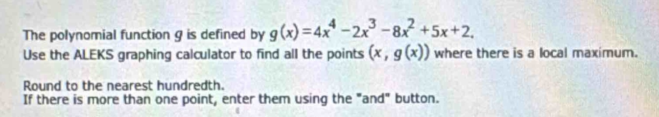 the polynomial function $g$ is defined by $g(x)=4x^{4}-2x^{3}-8x^{2}+5x + 2$. use the aleks graphing calculator to find all the points $(x,g(x))$ where there is a local maximum. round to the nearest hundredth. if there is more than one point, enter them using the \and\ button.