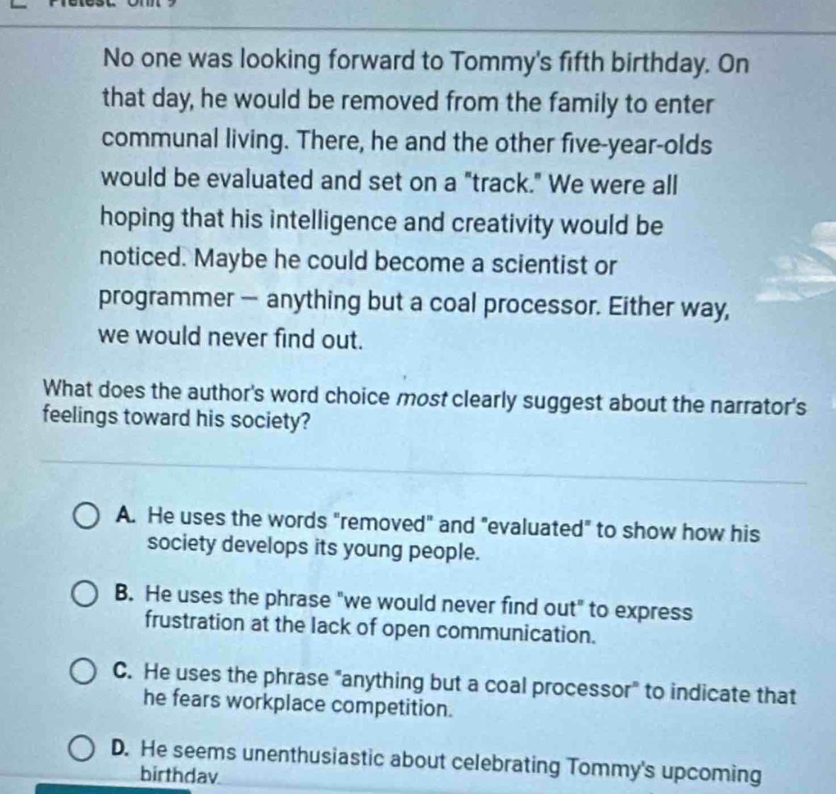 no one was looking forward to tommys fifth birthday. on that day, he would be removed from the family to enter communal living. there, he and the other five - year - olds would be evaluated and set on a \track.\ we were all hoping that his intelligence and creativity would be noticed. maybe he could become a scientist or programmer — anything but a coal processor. either way, we would never find out.\nwhat does the authors word choice most clearly suggest about the narrators feelings toward his society?\na. he uses the words \removed\ and \evaluated\ to show how his society develops its young people.\nb. he uses the phrase \we would never find out\ to express frustration at the lack of open communication.\nc. he uses the phrase \anything but a coal processor\ to indicate that he fears workplace competition.\nd. he seems unenthusiastic about celebrating tommys upcoming birthday.