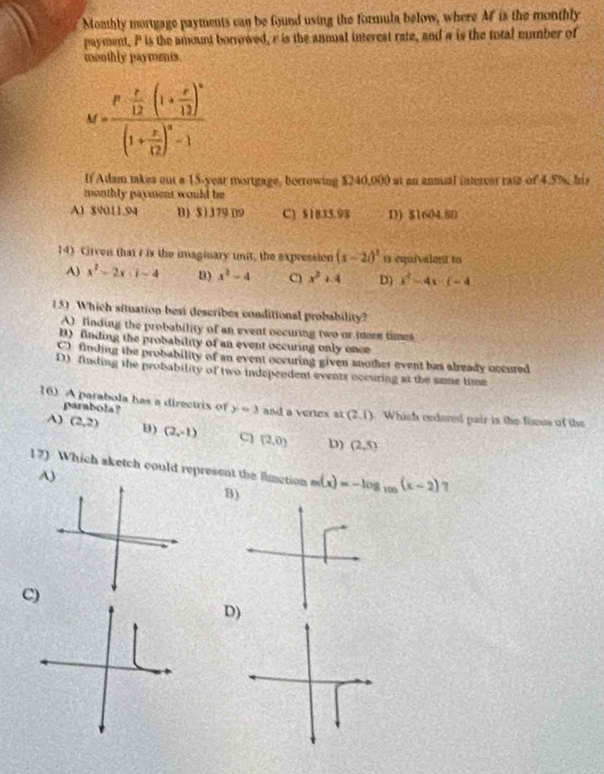 monthly mortgage payments can be found using the formula below, where $m$ is the monthly payment, $p$ is the amount borrowed, $r$ is the annual interest rate, and $n$ is the total number of monthly payments.\nm=\frac{p\frac{r}{12}(1 + \frac{r}{12})^n}{(1+\frac{r}{12})^n - 1}\nif adam takes out a 15 - year mortgage, borrowing $240,000 at an annual interest rate of 4.5%, his monthly payment would be\na) $9011.94$ b) $1179.09$ c) $1835.98$ d) $1604.80$\n14) given that $i$ is the imaginary unit, the expression $(x - 2i)^2$ is equivalent to\na) $x^2-2xi - 4$ b) $x^2 - 4$ c) $x^2+4$ d) $x^2-4xi - 4$\n15) which situation best describes conditional probability?\na) finding the probability of an event occurring two or more times\nb) finding the probability of an event occurring only once\nc) finding the probability of an event occurring given another event has already occurred\nd) finding the probability of two independent events occurring at the same time\n16) a parabola has a directrix of $y = 3$ and a vertex at $(2,1)$. which ordered pair is the focus of the parabola?\na) $(2,2)$ b) $(2,-1)$ c) $(2,0)$ d) $(2,5)$\n17) which sketch could represent the function $m(x)=-log_{10}(x - 2)$?