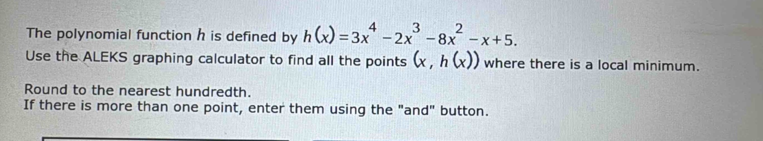 the polynomial function $h$ is defined by $h(x)=3x^{4}-2x^{3}-8x^{2}-x + 5$. use the aleks graphing calculator to find all the points $(x,h(x))$ where there is a local minimum. round to the nearest hundredth. if there is more than one point, enter them using the \and\ button.