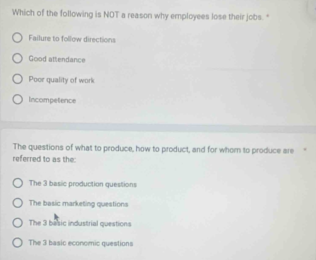 which of the following is not a reason why employees lose their jobs. *\nfailure to follow directions\ngood attendance\npoor quality of work\nincompetence\n\nthe questions of what to produce, how to product, and for whom to produce are referred to as the:\nthe 3 basic production questions\nthe basic marketing questions\nthe 3 basic industrial questions\nthe 3 basic economic questions