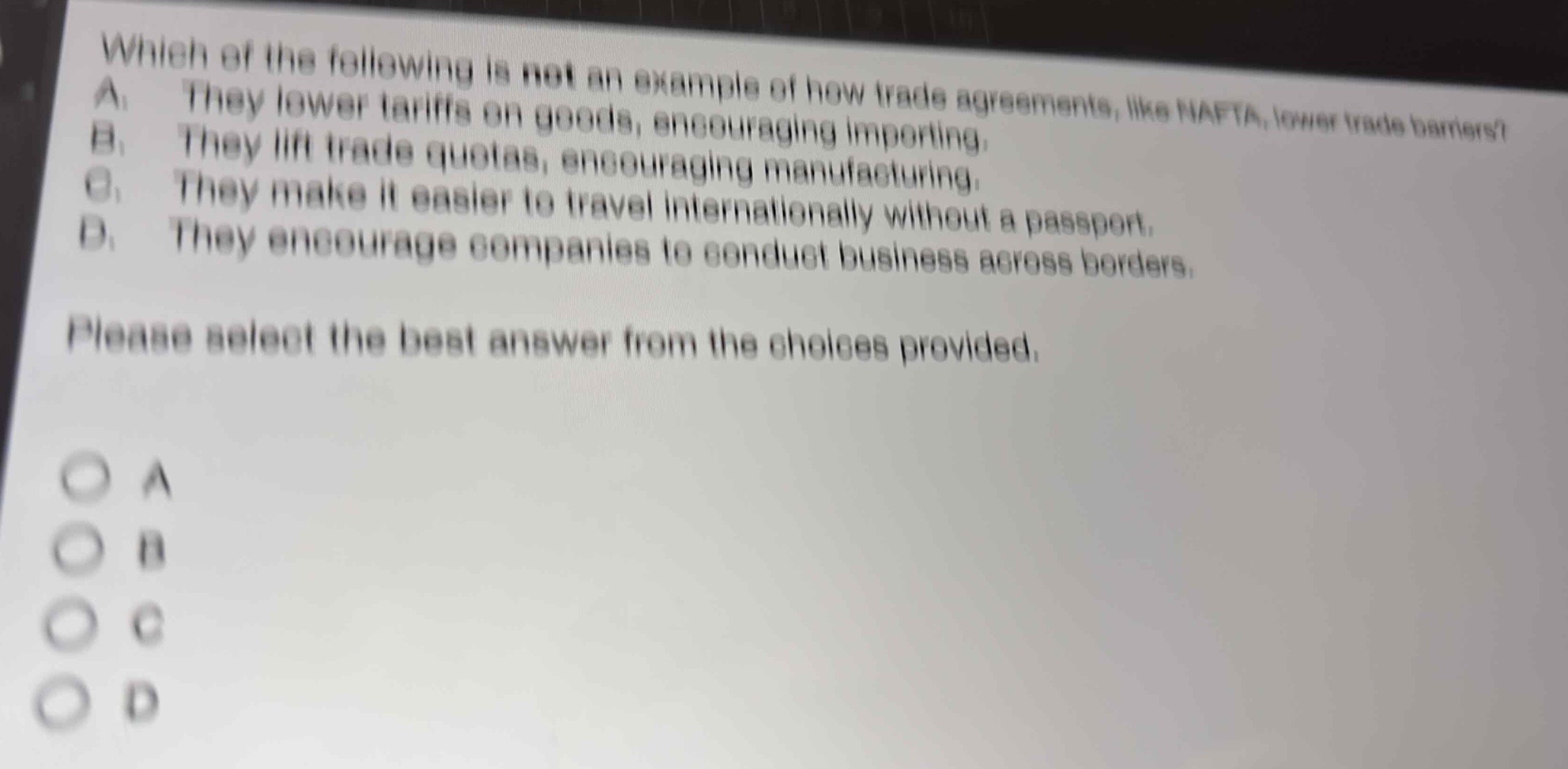 which of the following is not an example of how trade agreements, like nafta, lower trade barriers? a. they lower tariffs on goods, encouraging importing. b. they lift trade quotas, encouraging manufacturing. c. they make it easier to travel internationally without a passport. d. they encourage companies to conduct business across borders. please select the best answer from the choices provided.