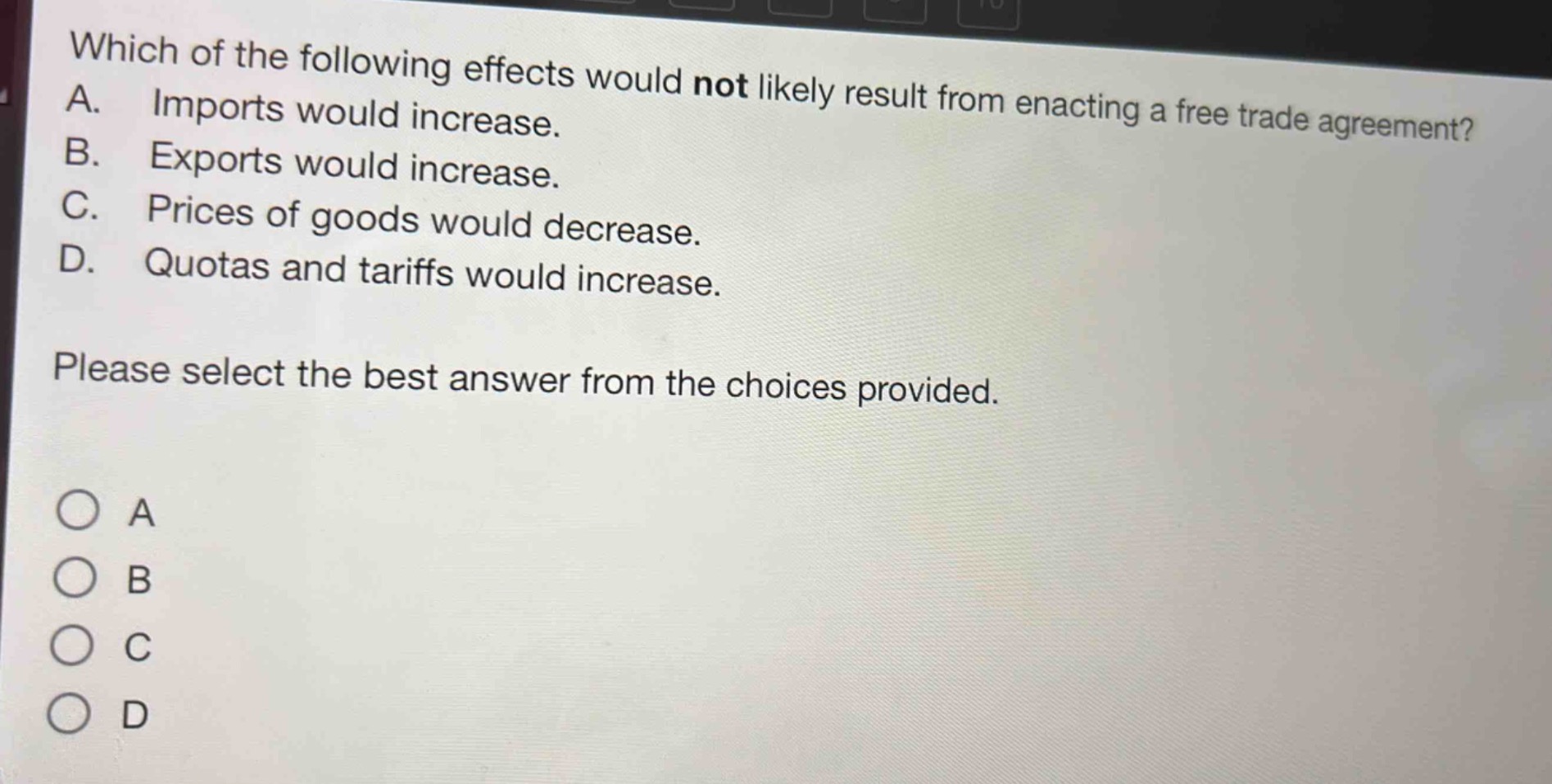 which of the following effects would not likely result from enacting a free trade agreement? a. imports would increase. b. exports would increase. c. prices of goods would decrease. d. quotas and tariffs would increase. please select the best answer from the choices provided.