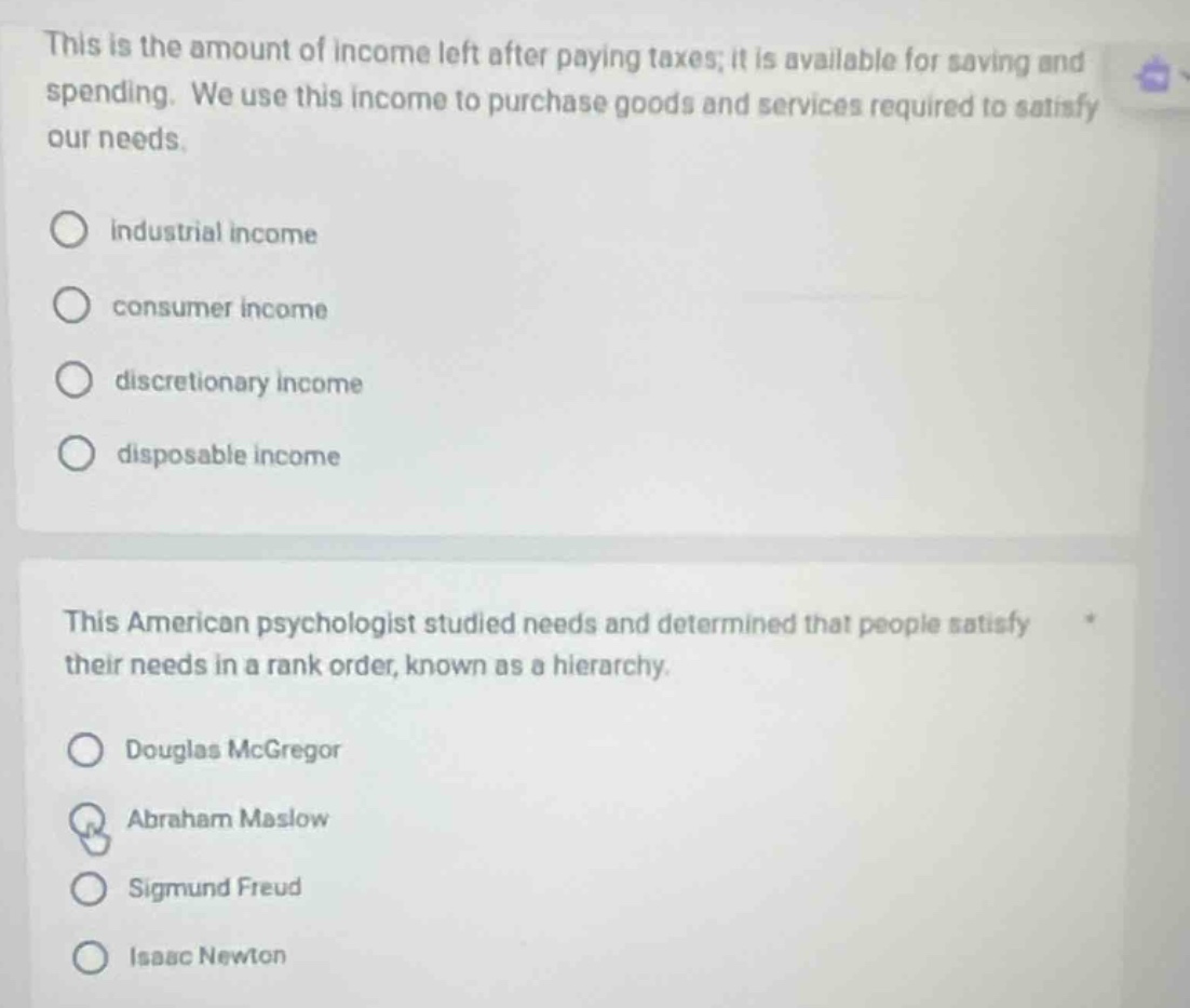 this is the amount of income left after paying taxes; it is available for saving and spending. we use this income to purchase goods and services required to satisfy our needs.\n\n○ industrial income\n○ consumer income\n○ discretionary income\n○ disposable income\n\nthis american psychologist studied needs and determined that people satisfy their needs in a rank order, known as a hierarchy.\n\n○ douglas mcgregor\n○ abraham maslow\n○ sigmund freud\n○ isaac newton