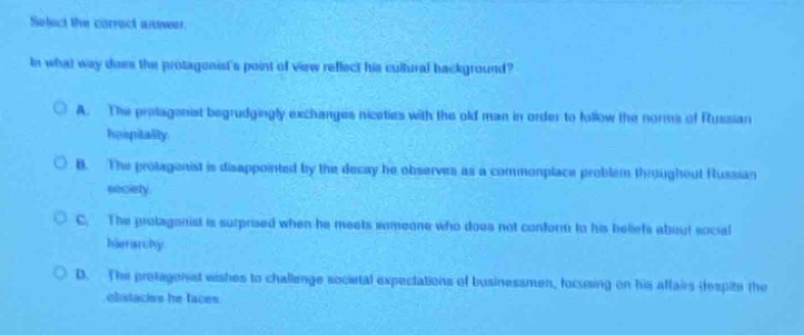 select the correct answer.\nin what way does the protagonists point of view reflect his cultural background?\na. the protagonist begrudgingly exchanges niceties with the old man in order to follow the norms of russian hospitality.\nb. the protagonist is disappointed by the decay he observes as a commonplace problem throughout russian society.\nc. the protagonist is surprised when he meets someone who does not conform to his beliefs about social hierarchy.\nd. the protagonist wishes to challenge societal expectations of businessmen, focusing on his affairs despite the obstacles he faces.
