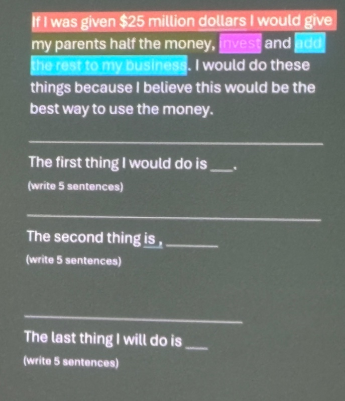 if i was given $25 million dollars i would give my parents half the money, invest and add the rest to my business. i would do these things because i believe this would be the best way to use the money.\nthe first thing i would do is ___. (write 5 sentences)\nthe second thing is, ______ (write 5 sentences)\nthe last thing i will do is ___ (write 5 sentences)
