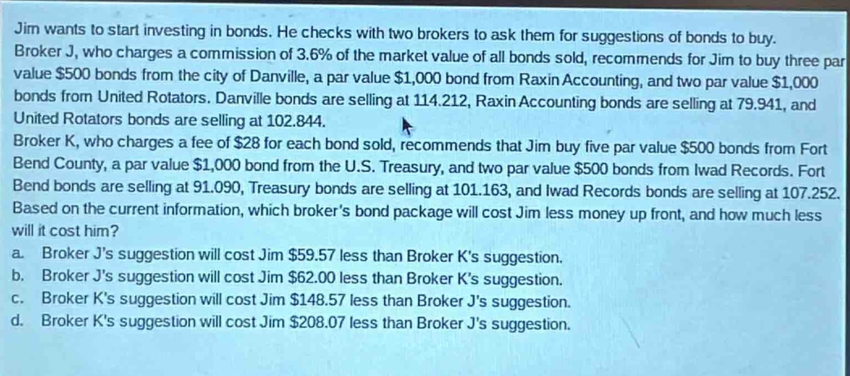 jim wants to start investing in bonds. he checks with two brokers to ask them for suggestions of bonds to buy. broker j, who charges a commission of 3.6% of the market value of all bonds sold, recommends for jim to buy three par - value $500 bonds from the city of danville, a par - value $1,000 bond from raxin accounting, and two par - value $1,000 bonds from united rotators. danville bonds are selling at 114.212, raxin accounting bonds are selling at 79.941, and united rotators bonds are selling at 102.844. broker k, who charges a fee of $28 for each bond sold, recommends that jim buy five par - value $500 bonds from fort bend county, a par - value $1,000 bond from the u.s. treasury, and two par - value $500 bonds from iwad records. fort bend bonds are selling at 91.090, treasury bonds are selling at 101.163, and iwad records bonds are selling at 107.252. based on the current information, which brokers bond package will cost jim less money up front, and how much less will it cost him? a. broker js suggestion will cost jim $59.57 less than broker ks suggestion. b. broker js suggestion will cost jim $62.00 less than broker ks suggestion. c. broker ks suggestion will cost jim $148.57 less than broker js suggestion. d. broker ks suggestion will cost jim $208.07 less than broker js suggestion.
