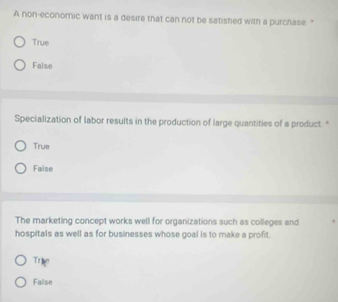 a non - economic want is a desire that can not be satisfied with a purchase. true false\nspecialization of labor results in the production of large quantities of a product. true false\nthe marketing concept works well for organizations such as colleges and hospitals as well as for businesses whose goal is to make a profit. true false