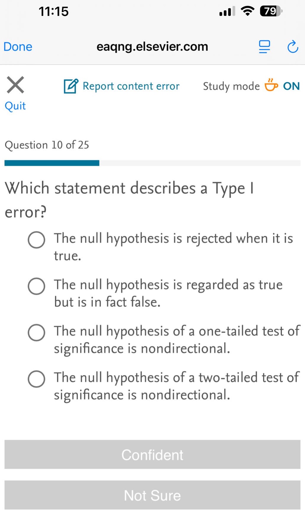 question 10 of 25\nwhich statement describes a type i error?\nthe null hypothesis is rejected when it is true.\nthe null hypothesis is regarded as true but is in fact false.\nthe null hypothesis of a one - tailed test of significance is nondirectional.\nthe null hypothesis of a two - tailed test of significance is nondirectional.