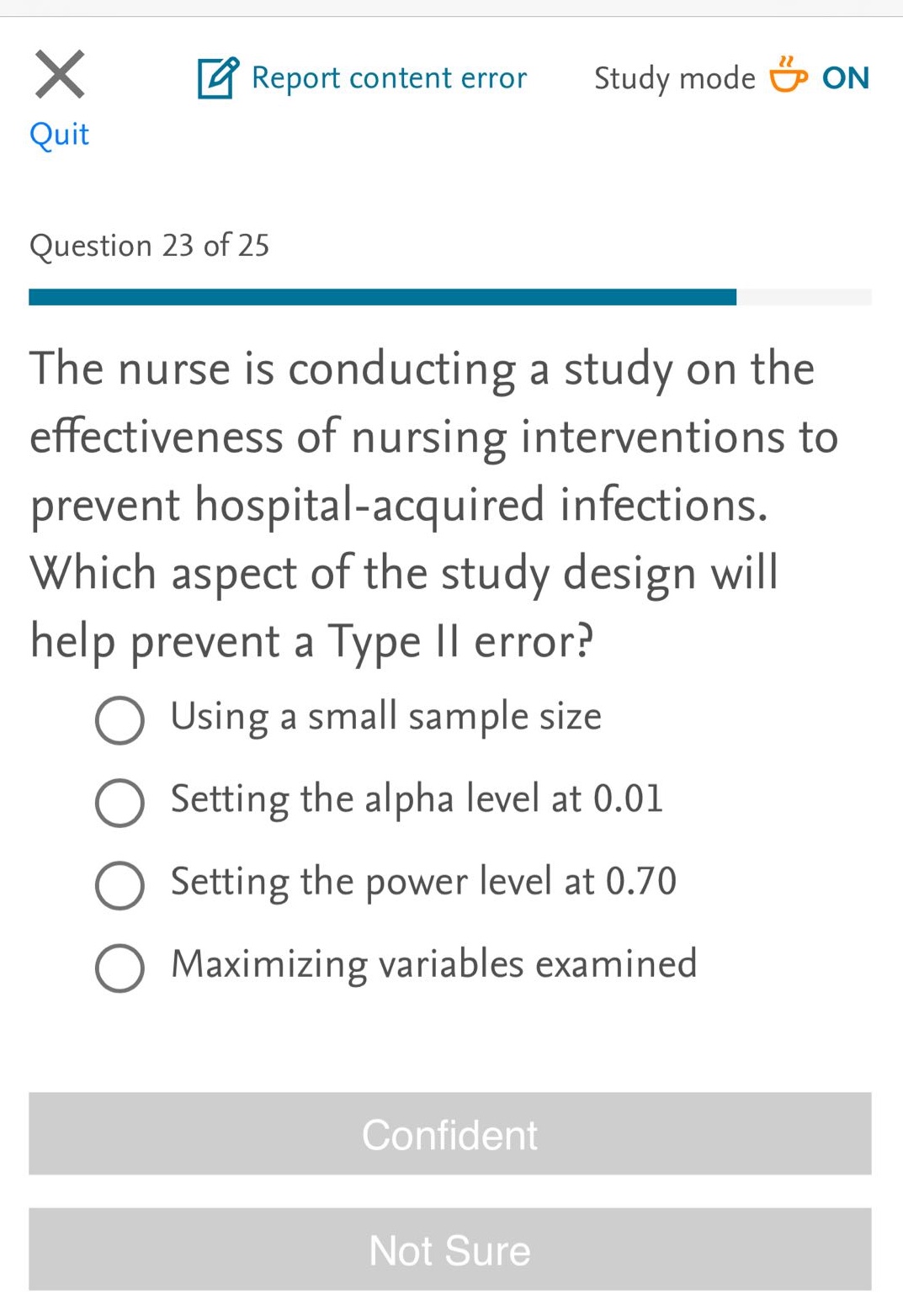 question 23 of 25\nthe nurse is conducting a study on the effectiveness of nursing interventions to prevent hospital - acquired infections. which aspect of the study design will help prevent a type ii error?\nusing a small sample size\nsetting the alpha level at 0.01\nsetting the power level at 0.70\nmaximizing variables examined