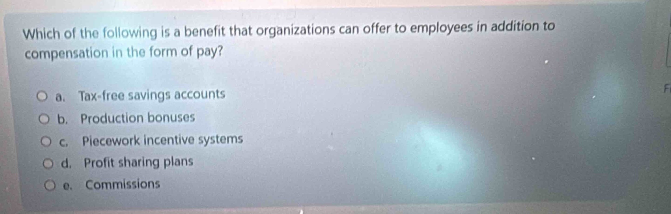 which of the following is a benefit that organizations can offer to employees in addition to compensation in the form of pay?\n\na. tax - free savings accounts\nb. production bonuses\nc. piecework incentive systems\nd. profit sharing plans\ne. commissions