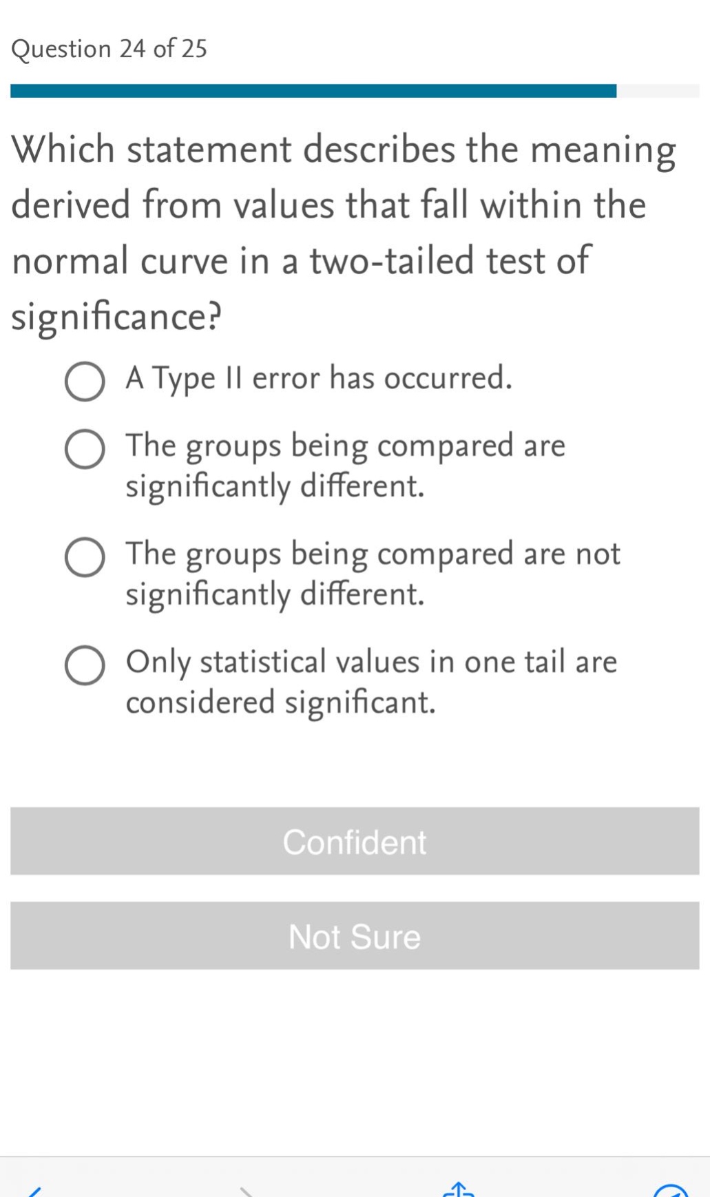question 24 of 25\nwhich statement describes the meaning derived from values that fall within the normal curve in a two - tailed test of significance?\na type ii error has occurred.\nthe groups being compared are significantly different.\nthe groups being compared are not significantly different.\nonly statistical values in one tail are considered significant.