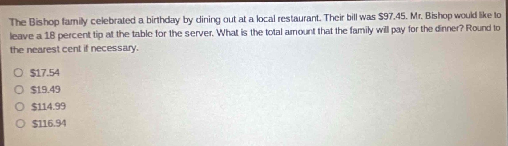 the bishop family celebrated a birthday by dining out at a local restaurant. their bill was $97.45. mr. bishop would like to leave a 18 percent tip at the table for the server. what is the total amount that the family will pay for the dinner? round to the nearest cent if necessary.\n\n$17.54\n$19.49\n$114.99\n$116.94