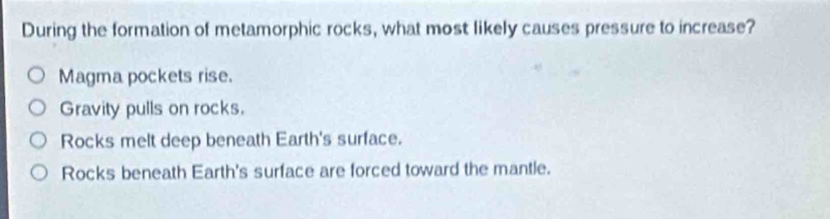 during the formation of metamorphic rocks, what most likely causes pressure to increase?\n○ magma pockets rise.\n○ gravity pulls on rocks.\n○ rocks melt deep beneath earths surface.\n○ rocks beneath earths surface are forced toward the mantle.