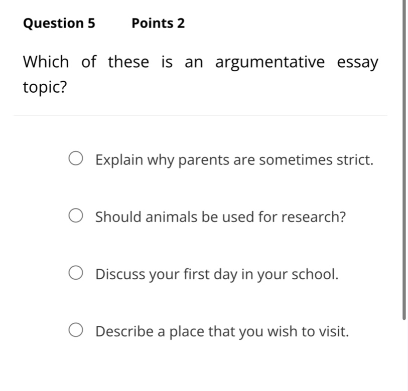 question 5 points 2\nwhich of these is an argumentative essay topic?\nexplain why parents are sometimes strict.\nshould animals be used for research?\ndiscuss your first day in your school.\ndescribe a place that you wish to visit.