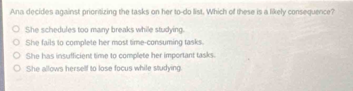 ana decides against prioritizing the tasks on her to - do list. which of these is a likely consequence?\nshe schedules too many breaks while studying.\nshe fails to complete her most time - consuming tasks.\nshe has insufficient time to complete her important tasks.\nshe allows herself to lose focus while studying.