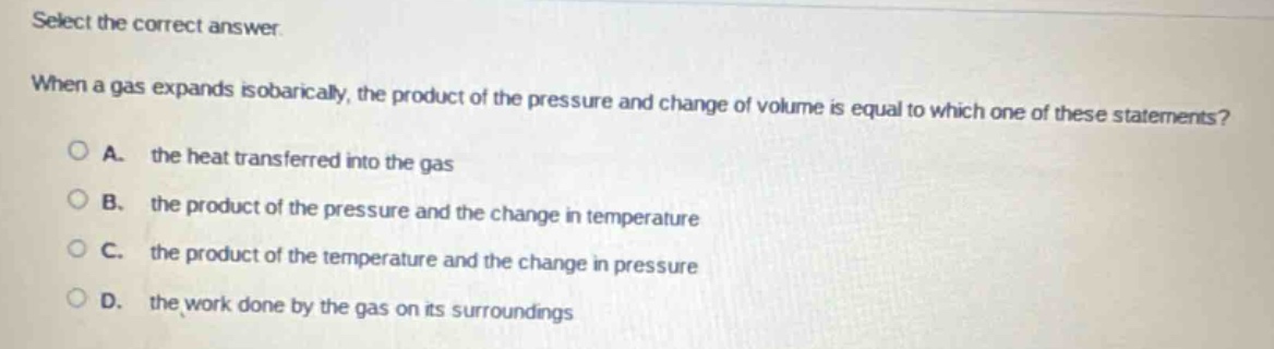 select the correct answer. when a gas expands isobarically, the product of the pressure and change of volume is equal to which one of these statements? a. the heat transferred into the gas b. the product of the pressure and the change in temperature c. the product of the temperature and the change in pressure d. the work done by the gas on its surroundings