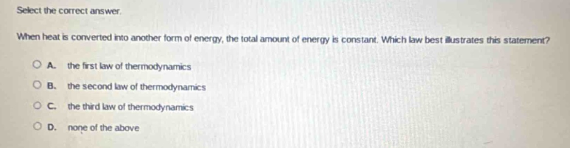 select the correct answer. when heat is converted into another form of energy, the total amount of energy is constant. which law best illustrates this statement? a. the first law of thermodynamics b. the second law of thermodynamics c. the third law of thermodynamics d. none of the above