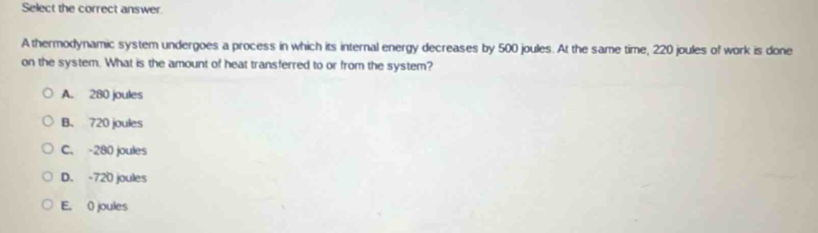 select the correct answer.\na thermodynamic system undergoes a process in which its internal energy decreases by 500 joules. at the same time, 220 joules of work is done on the system. what is the amount of heat transferred to or from the system?\na. 280 joules\nb. 720 joules\nc. -280 joules\nd. -720 joules\ne. 0 joules