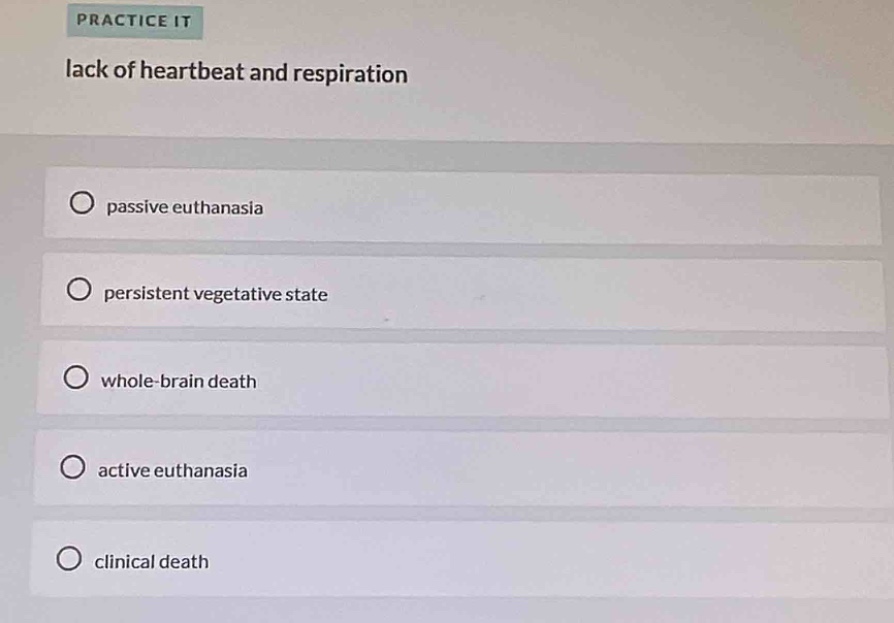 practice it\nlack of heartbeat and respiration\npassive euthanasia\npersistent vegetative state\nwhole - brain death\nactive euthanasia\nclinical death