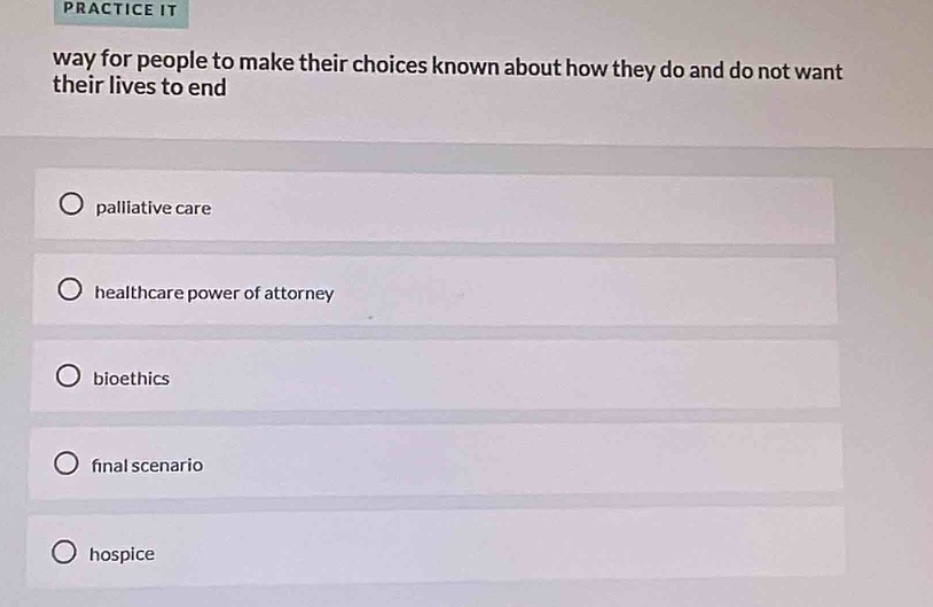 practice it\nway for people to make their choices known about how they do and do not want their lives to end\npalliative care\nhealthcare power of attorney\nbioethics\nfinal scenario\nhospice