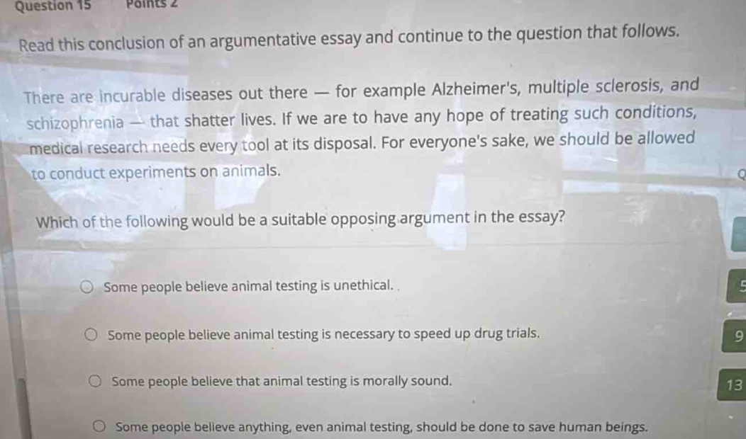 question 15 points 2\nread this conclusion of an argumentative essay and continue to the question that follows.\nthere are incurable diseases out there — for example alzheimers, multiple sclerosis, and schizophrenia — that shatter lives. if we are to have any hope of treating such conditions, medical research needs every tool at its disposal. for everyones sake, we should be allowed to conduct experiments on animals.\nwhich of the following would be a suitable opposing argument in the essay?\nsome people believe animal testing is unethical.\nsome people believe animal testing is necessary to speed up drug trials.\nsome people believe that animal testing is morally sound.\nsome people believe anything, even animal testing, should be done to save human beings.