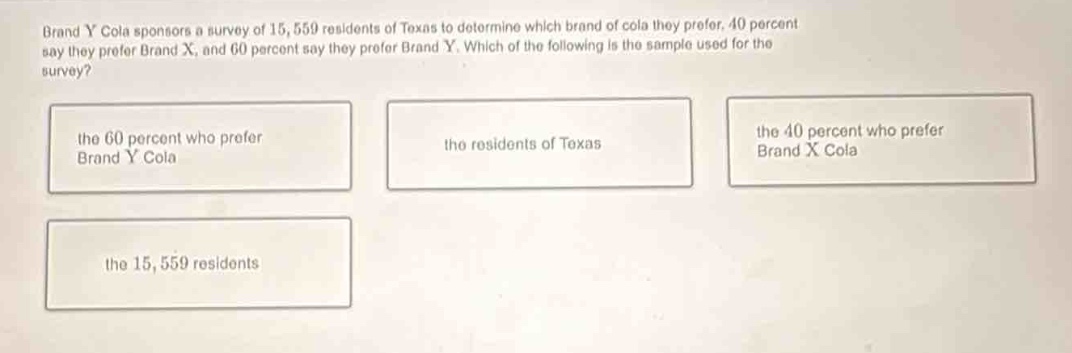 brand y cola sponsors a survey of 15,559 residents of texas to determine which brand of cola they prefer. 40 percent say they prefer brand x, and 60 percent say they prefer brand y. which of the following is the sample used for the survey? the 60 percent who prefer brand y cola the residents of texas the 40 percent who prefer brand x cola the 15,559 residents