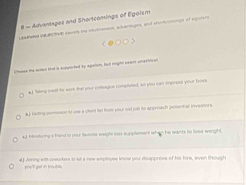 6 - advantages and shortcomings of egoism\nlearning objective: identify the attractiveness, advantages, and shortcomings of egoism\nchoose the action that is supported by egoism, but might seem unethical.\na) taking credit for work that your colleague completed, so you can impress your boss.\nb) getting permission to use a client list from your old job to approach potential investors.\nc) introducing a friend to your favorite weight - loss supplement when he wants to lose weight.\nd) joining with coworkers to let a new employee know you disapprove of his hire, even though youll get in trouble.