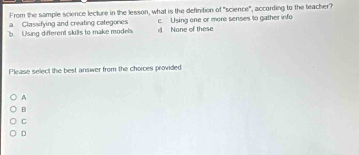 from the sample science lecture in the lesson, what is the definition of \science\, according to the teacher?\na. classifying and creating categories c. using one or more senses to gather info\nb. using different skills to make models d. none of these\nplease select the best answer from the choices provided\no a\no b\no c\no d