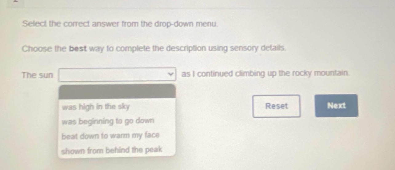 select the correct answer from the drop - down menu. choose the best way to complete the description using sensory details. the sun as i continued climbing up the rocky mountain. was high in the sky was beginning to go down beat down to warm my face shown from behind the peak