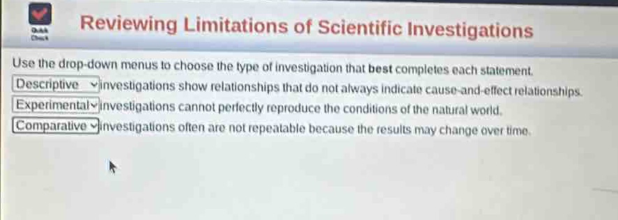 reviewing limitations of scientific investigations\nuse the drop - down menus to choose the type of investigation that best completes each statement.\ndescriptive investigations show relationships that do not always indicate cause - and - effect relationships.\nexperimental investigations cannot perfectly reproduce the conditions of the natural world.\ncomparative investigations often are not repeatable because the results may change over time.