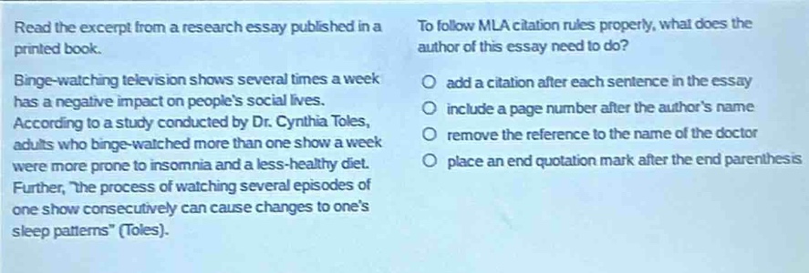read the excerpt from a research essay published in a printed book. binge - watching television shows several times a week has a negative impact on peoples social lives. according to a study conducted by dr. cynthia toles, adults who binge - watched more than one show a week were more prone to insomnia and a less - healthy diet. further, the process of watching several episodes of one show consecutively can cause changes to ones sleep patterns (toles). to follow mla citation rules properly, what does the author of this essay need to do? add a citation after each sentence in the essay include a page number after the authors name remove the reference to the name of the doctor place an end quotation mark after the end parenthesis
