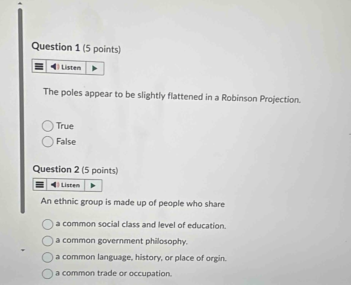 question 1 (5 points)\nlisten\nthe poles appear to be slightly flattened in a robinson projection.\ntrue\nfalse\nquestion 2 (5 points)\nlisten\nan ethnic group is made up of people who share\na common social class and level of education.\na common government philosophy.\na common language, history, or place of orgin.\na common trade or occupation.