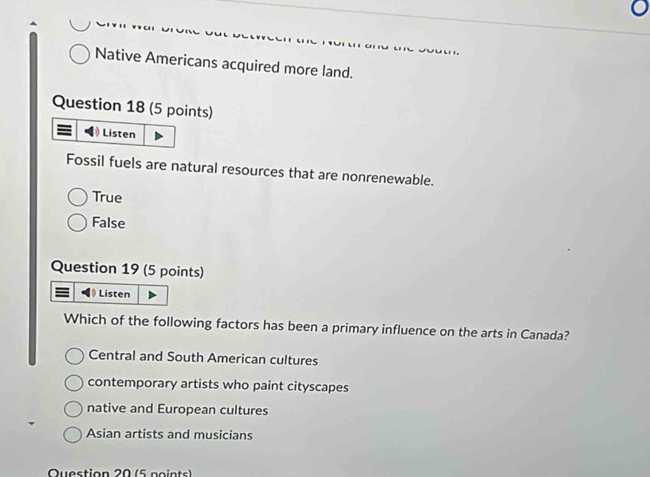 question 18 (5 points)\nfossil fuels are natural resources that are nonrenewable.\ntrue\nfalse\nquestion 19 (5 points)\nwhich of the following factors has been a primary influence on the arts in canada?\ncentral and south american cultures\ncontemporary artists who paint cityscapes\nnative and european cultures\nasian artists and musicians