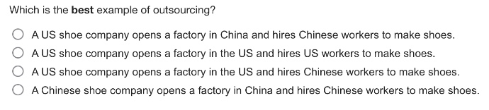 which is the best example of outsourcing?\n○ a us shoe company opens a factory in china and hires chinese workers to make shoes.\n○ a us shoe company opens a factory in the us and hires us workers to make shoes.\n○ a us shoe company opens a factory in the us and hires chinese workers to make shoes.\n○ a chinese shoe company opens a factory in china and hires chinese workers to make shoes.