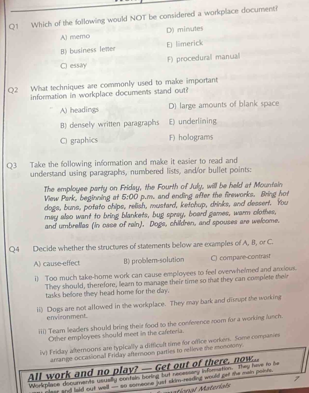 q1 which of the following would not be considered a workplace document?\na) memo d) minutes\nb) business letter e) limerick\nc) essay f) procedural manual\nq2 what techniques are commonly used to make important information in workplace documents stand out?\na) headings d) large amounts of blank space\nb) densely written paragraphs e) underlining\nc) graphics f) holograms\nq3 take the following information and make it easier to read and understand using paragraphs, numbered lists, and/or bullet points:\nthe employee party on friday, the fourth of july, will be held at mountain view park, beginning at 5:00 p.m. and ending after the fireworks. bring hot dogs, buns, potato chips, relish, mustard, ketchup, drinks, and dessert. you may also want to bring blankets, bug spray, board games, warm clothes, and umbrellas (in case of rain). dogs, children, and spouses are welcome.\nq4 decide whether the structures of statements below are examples of a, b, or c.\na) cause - effect b) problem - solution c) compare - contrast\ni) too much take - home work can cause employees to feel overwhelmed and anxious. they should, therefore, learn to manage their time so that they can complete their tasks before they head home for the day.\nii) dogs are not allowed in the workplace. they may bark and disrupt the working environment.\niii) team leaders should bring their food to the conference room for a working lunch. other employees should meet in the cafeteria.\niv) friday afternoons are typically a difficult time for office workers. some companies arrange occasional friday afternoon parties to relieve the monotony.\nall work and no play? — get out of there, now...\nworkplace documents usually contain boring but necessary information. they have to be clear and laid out well — so someone just skim - reading would get the main points.